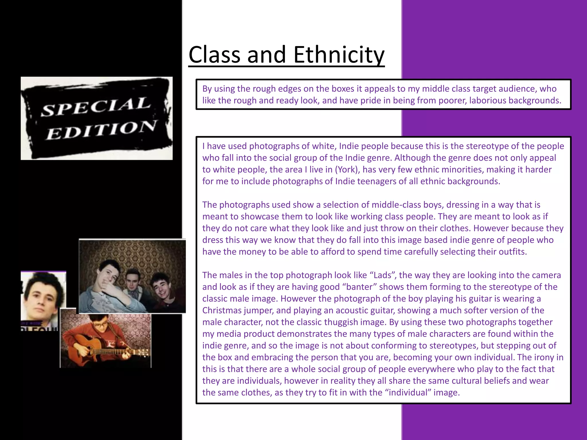 Class and Ethnicity
 By using the rough edges on the boxes it appeals to my middle class target audience, who
 like the rough and ready look, and have pride in being from poorer, laborious backgrounds.



 I have used photographs of white, Indie people because this is the stereotype of the people
 who fall into the social group of the Indie genre. Although the genre does not only appeal
 to white people, the area I live in (York), has very few ethnic minorities, making it harder
 for me to include photographs of Indie teenagers of all ethnic backgrounds.

 The photographs used show a selection of middle-class boys, dressing in a way that is
 meant to showcase them to look like working class people. They are meant to look as if
 they do not care what they look like and just throw on their clothes. However because they
 dress this way we know that they do fall into this image based indie genre of people who
 have the money to be able to afford to spend time carefully selecting their outfits.

 The males in the top photograph look like “Lads”, the way they are looking into the camera
 and look as if they are having good “banter” shows them forming to the stereotype of the
 classic male image. However the photograph of the boy playing his guitar is wearing a
 Christmas jumper, and playing an acoustic guitar, showing a much softer version of the
 male character, not the classic thuggish image. By using these two photographs together
 my media product demonstrates the many types of male characters are found within the
 indie genre, and so the image is not about conforming to stereotypes, but stepping out of
 the box and embracing the person that you are, becoming your own individual. The irony in
 this is that there are a whole social group of people everywhere who play to the fact that
 they are individuals, however in reality they all share the same cultural beliefs and wear
 the same clothes, as they try to fit in with the “individual” image.
 