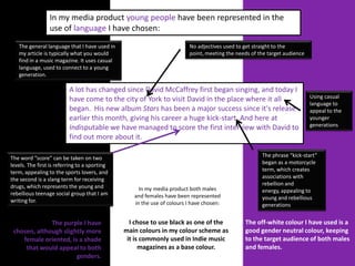 In my media product young people have been represented in the
                 use of language I have chosen:
   The general language that I have used in                              No adjectives used to get straight to the
   my article is typically what you would                                point, meeting the needs of the target audience
   find in a music magazine. It uses casual
   language, used to connect to a young
   generation.

                          A lot has changed since David McCaffrey first began singing, and today I
                          have come to the city of York to visit David in the place where it all                           Using casual
                                                                                                                           language to
                          began. His new album Stars has been a major success since it's release                           appeal to the
                          earlier this month, giving his career a huge kick-start. And here at                             younger
                          Indisputable we have managed to score the first interview with David to                          generations

                          find out more about it.

The word “score” can be taken on two                                                                  The phrase “kick-start”
levels. The first is referring to a sporting                                                          began as a motorcycle
term, appealing to the sports lovers, and                                                             term, which creates
the second is a slang term for receiving                                                              associations with
drugs, which represents the young and                                                                 rebellion and
                                                    In my media product both males                    energy, appealing to
rebellious teenage social group that I am         and females have been represented
writing for.                                                                                          young and rebellious
                                                  in the use of colours I have chosen:                generations


              The purple I have                  I chose to use black as one of the            The off-white colour I have used is a
 chosen, although slightly more                main colours in my colour scheme as             good gender neutral colour, keeping
    female oriented, is a shade                 it is commonly used in Indie music             to the target audience of both males
     that would appeal to both                       magazines as a base colour.               and females.
                       genders.
 