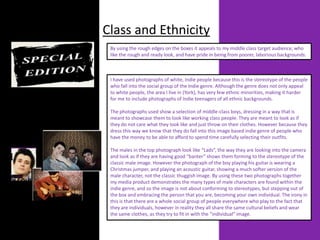 Class and Ethnicity
 By using the rough edges on the boxes it appeals to my middle class target audience, who
 like the rough and ready look, and have pride in being from poorer, laborious backgrounds.



 I have used photographs of white, Indie people because this is the stereotype of the people
 who fall into the social group of the Indie genre. Although the genre does not only appeal
 to white people, the area I live in (York), has very few ethnic minorities, making it harder
 for me to include photographs of Indie teenagers of all ethnic backgrounds.

 The photographs used show a selection of middle-class boys, dressing in a way that is
 meant to showcase them to look like working class people. They are meant to look as if
 they do not care what they look like and just throw on their clothes. However because they
 dress this way we know that they do fall into this image based indie genre of people who
 have the money to be able to afford to spend time carefully selecting their outfits.

 The males in the top photograph look like “Lads”, the way they are looking into the camera
 and look as if they are having good “banter” shows them forming to the stereotype of the
 classic male image. However the photograph of the boy playing his guitar is wearing a
 Christmas jumper, and playing an acoustic guitar, showing a much softer version of the
 male character, not the classic thuggish image. By using these two photographs together
 my media product demonstrates the many types of male characters are found within the
 indie genre, and so the image is not about conforming to stereotypes, but stepping out of
 the box and embracing the person that you are, becoming your own individual. The irony in
 this is that there are a whole social group of people everywhere who play to the fact that
 they are individuals, however in reality they all share the same cultural beliefs and wear
 the same clothes, as they try to fit in with the “individual” image.
 