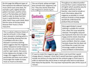 On this page the different types of      The use of pink, yellow and light        Throughout my editorial profile I
font represent the different styles of   blue connote love, happiness and         ensured that I used a relaxed form
music which each artist does, for        fun. They also clearly show that         of English which would be easy for
example a girly, slightly delicate       the magazine is aimed at girls.          my target audience to read
pattern has been used for artists                                                 fluently. I also tired to include as
such as The Saturdays and Taylor                                                  much information about the
Swift in order to show that their                                                 magazine as possible in a small
music is quite feminine, on the                                                   amount of words so that people
other hand I have used a bold, block                                              would fully understand the
font for some of the boy bands                                                    product they are buying.
because their music is more
masculine.                                                                         Once again Kirsten's casual
                                                                                   clothing is suitable for summer
                                                                                   time, when this issue would be
 This is a photo of Dianna Vickers (I                                              released. The brightly coloured
 saw her at Escot). In this image                                                  top represents that she is fun and
 she is dressed in clothing which is                                               happy and the shorts show that
 quite revealing showing that she                                                  she is brave and in some ways
 is confident and she is also                                                      quite confident. Also her unique
 dressed in summery clothing                                                       hairstyle shows that she does not
 which suggests that the magazine                                                  just follow the crowd; this may
 will be released at similar times to                                              encourage readers to become
 when there are a lot of festivals                                                 more confident in themselves.
 and fun ‘pop’ events. She seems
 to be singing very strongly in this
                                         If I was to create this magazine again, there is not much that I would
 image; this suggests that she is
                                         change about it, however I think that it would have been a good idea to
 passionate and loves music which
                                         include one picture of a boy band on the contents page or front cover in
 encourages the reader to enjoy
                                         order to represent boy and to draw in more girls who wish to read about
 music as much as she does.
                                         their favourite boy bands. This may have improved the sales of this issue of
                                         ‘InTune’.
 
