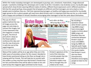 Within the media nowadays teenagers are stereotyped as grumpy, vain, emotional, materialistic, image obsessed
people. I wanted to challenge this stereotype and in order to do this I included a row of photos across my double page
spread which show Kirsten wearing different styles of clothes, different facial expressions and in different positions. I
felt that this would perhaps show people that all people are different and that teenagers are not as bad as many
people seem to believe they are. I felt that representing teenagers as healthy and happy was essential for my double
page spread as this is where people will read more about Kirsten and it is important that they see her as a role model
who is happy and confident in herself, therefore encouraging other teenagers to feel the same about themselves.

The use of a floral                                                                               By including a
pattern behind the row                                                                            quotation about
of images across the                                                                              when Kirsten used to
page not only helps to                                                                            sing ABBA songs I
connect the images, but                                                                           have encouraged
it also represents that                                                                           readers to think about
the magazine is mainly                                                                            ABBA songs and
for girls. The hint of                                                                            therefore they see
pink which I drew on                                                                              similarities between
the flower pattern                                                                                Kirsten's style of
reinforces this idea and                                                                          music and ABBA’s.
ties the row of pictures                                                                          Songs by ABBA are
in with the rest of the                                                                           typically quite happy
page/magazine.                                                                                    and fun and therefore
                                                                                                  this quote implies
Many of the readers will be at an age when they are in the         Kirsten’s signature at the     that Kirsten’s music
latter years of secondary school, for this reason I decided to     end of the interview           also has these
have Kirsten positioned sitting on the floor as though she is      reminds people that she        characteristics,
relaxing with her friends. This will help her to connect with      is a real person and           therefore encouraging
the readers as they may feel more like Kirsten’s friends than      therefore readers may          people to listen to her
her fans and therefore they will be able to relate to her and      feel as though they can        songs.
want to buy the magazine again and listen to her music.            relate to her more.
 