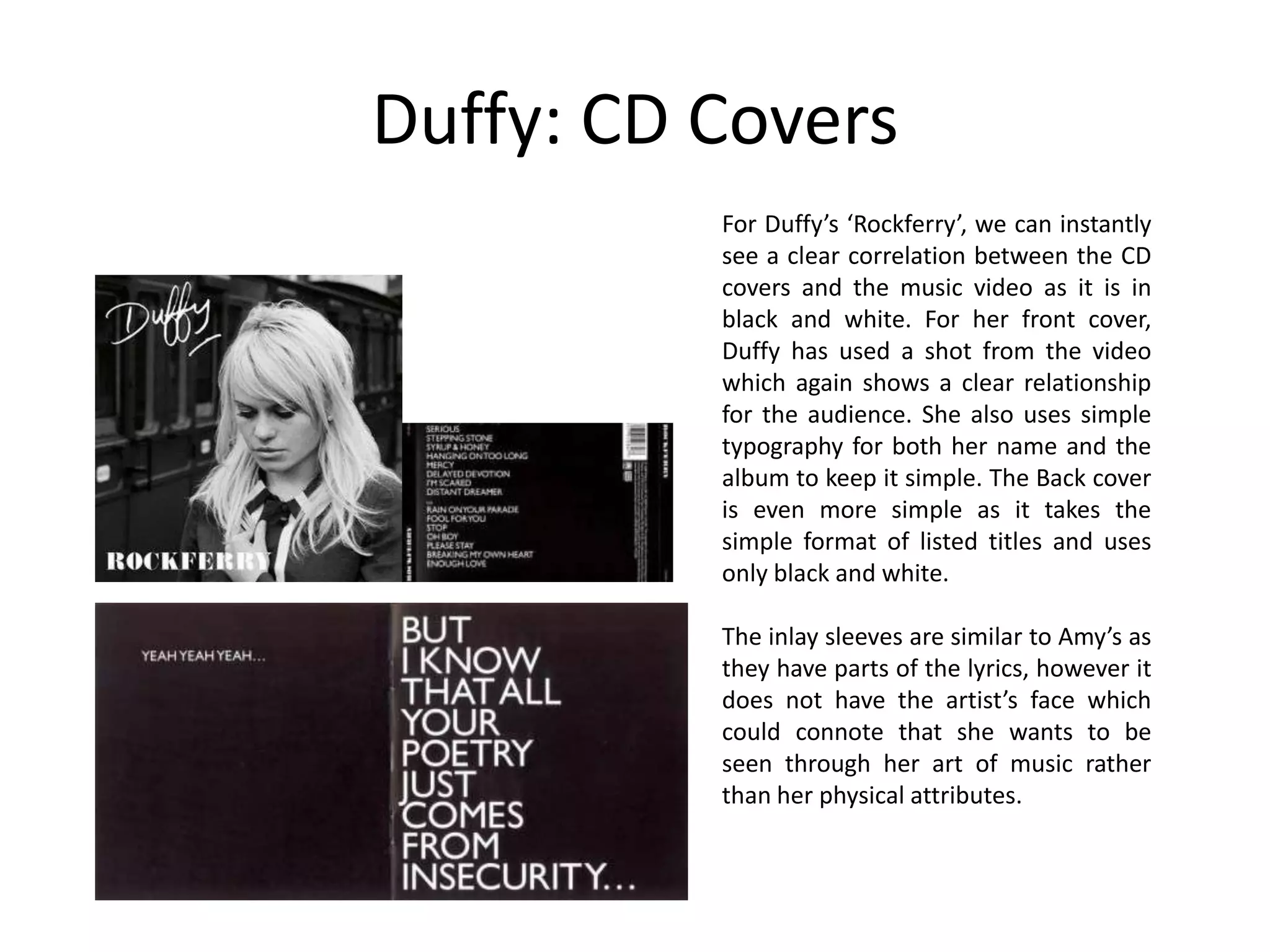 Duffy: CD Covers
          For Duffy’s ‘Rockferry’, we can instantly
          see a clear correlation between the CD
          covers and the music video as it is in
          black and white. For her front cover,
          Duffy has used a shot from the video
          which again shows a clear relationship
          for the audience. She also uses simple
          typography for both her name and the
          album to keep it simple. The Back cover
          is even more simple as it takes the
          simple format of listed titles and uses
          only black and white.

          The inlay sleeves are similar to Amy’s as
          they have parts of the lyrics, however it
          does not have the artist’s face which
          could connote that she wants to be
          seen through her art of music rather
          than her physical attributes.
 