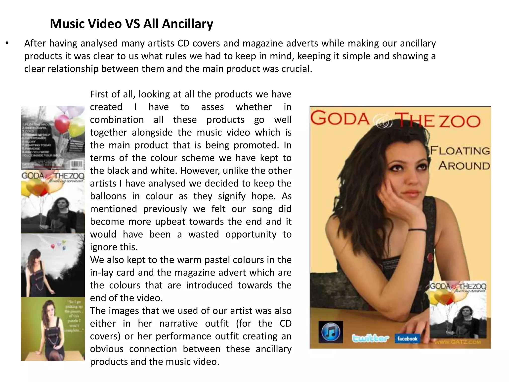 Music Video VS All Ancillary
•   After having analysed many artists CD covers and magazine adverts while making our ancillary
    products it was clear to us what rules we had to keep in mind, keeping it simple and showing a
    clear relationship between them and the main product was crucial.

                   First of all, looking at all the products we have
                   created I have to asses whether in
                   combination all these products go well
                   together alongside the music video which is
                   the main product that is being promoted. In
                   terms of the colour scheme we have kept to
                   the black and white. However, unlike the other
                   artists I have analysed we decided to keep the
                   balloons in colour as they signify hope. As
                   mentioned previously we felt our song did
                   become more upbeat towards the end and it
                   would have been a wasted opportunity to
                   ignore this.
                   We also kept to the warm pastel colours in the
                   in-lay card and the magazine advert which are
                   the colours that are introduced towards the
                   end of the video.
                   The images that we used of our artist was also
                   either in her narrative outfit (for the CD
                   covers) or her performance outfit creating an
                   obvious connection between these ancillary
                   products and the music video.
 