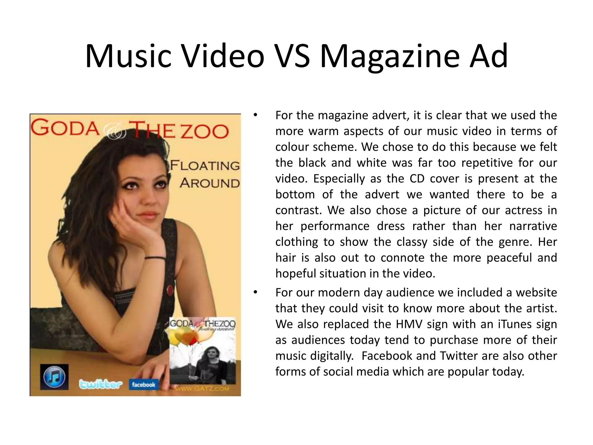 Music Video VS Magazine Ad
          •   For the magazine advert, it is clear that we used the
              more warm aspects of our music video in terms of
              colour scheme. We chose to do this because we felt
              the black and white was far too repetitive for our
              video. Especially as the CD cover is present at the
              bottom of the advert we wanted there to be a
              contrast. We also chose a picture of our actress in
              her performance dress rather than her narrative
              clothing to show the classy side of the genre. Her
              hair is also out to connote the more peaceful and
              hopeful situation in the video.
          •   For our modern day audience we included a website
              that they could visit to know more about the artist.
              We also replaced the HMV sign with an iTunes sign
              as audiences today tend to purchase more of their
              music digitally. Facebook and Twitter are also other
              forms of social media which are popular today.
 
