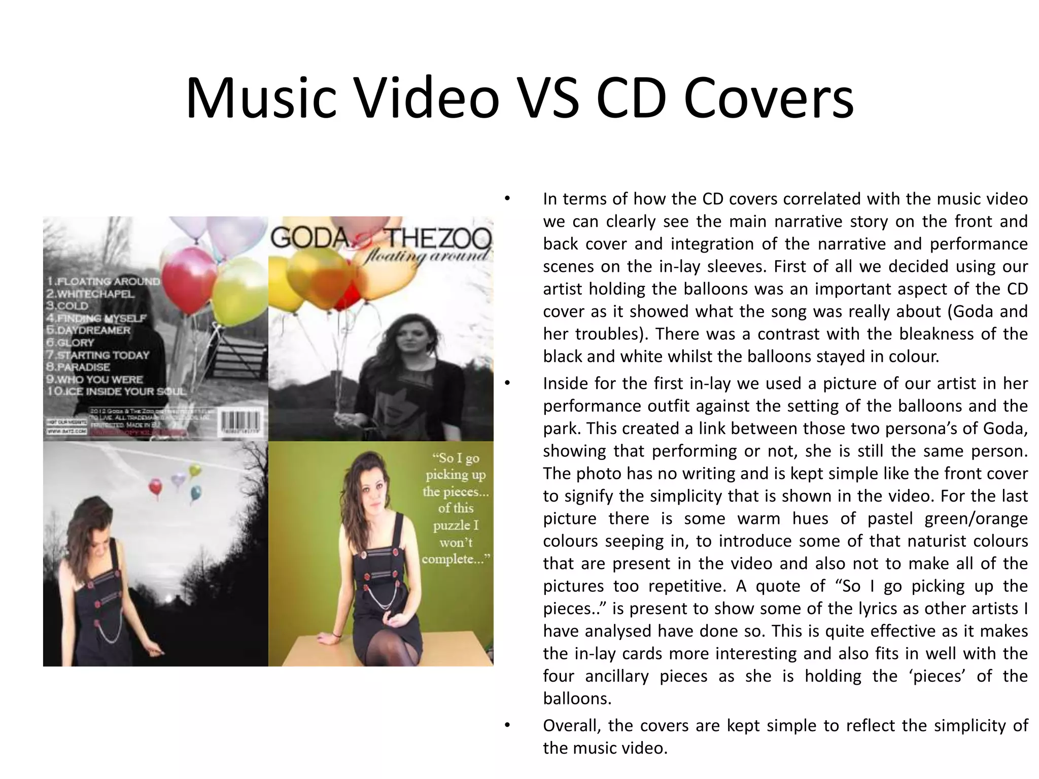 Music Video VS CD Covers
           •   In terms of how the CD covers correlated with the music video
               we can clearly see the main narrative story on the front and
               back cover and integration of the narrative and performance
               scenes on the in-lay sleeves. First of all we decided using our
               artist holding the balloons was an important aspect of the CD
               cover as it showed what the song was really about (Goda and
               her troubles). There was a contrast with the bleakness of the
               black and white whilst the balloons stayed in colour.
           •   Inside for the first in-lay we used a picture of our artist in her
               performance outfit against the setting of the balloons and the
               park. This created a link between those two persona’s of Goda,
               showing that performing or not, she is still the same person.
               The photo has no writing and is kept simple like the front cover
               to signify the simplicity that is shown in the video. For the last
               picture there is some warm hues of pastel green/orange
               colours seeping in, to introduce some of that naturist colours
               that are present in the video and also not to make all of the
               pictures too repetitive. A quote of “So I go picking up the
               pieces..” is present to show some of the lyrics as other artists I
               have analysed have done so. This is quite effective as it makes
               the in-lay cards more interesting and also fits in well with the
               four ancillary pieces as she is holding the ‘pieces’ of the
               balloons.
           •   Overall, the covers are kept simple to reflect the simplicity of
               the music video.
 