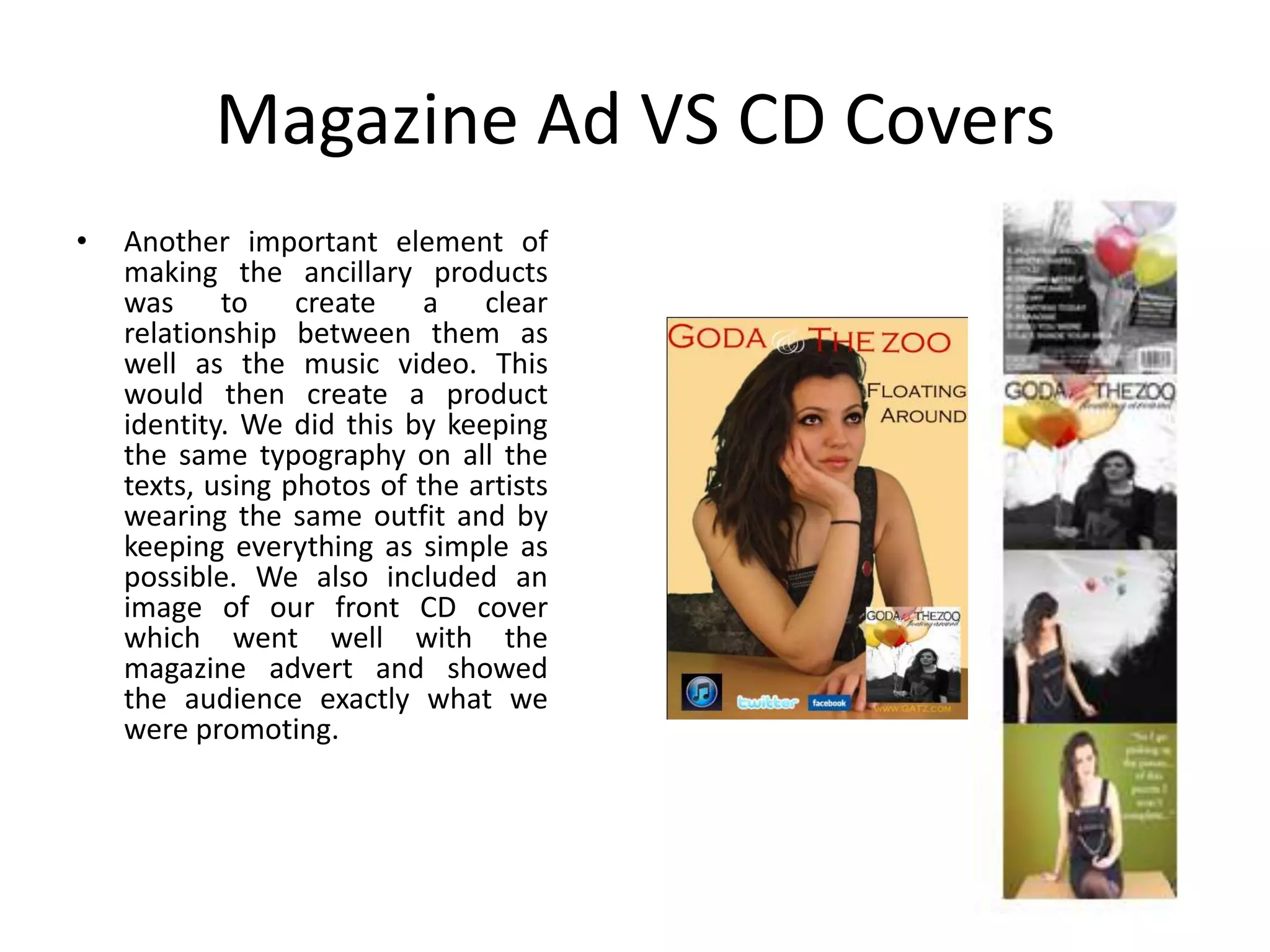 Magazine Ad VS CD Covers
•   Another important element of
    making the ancillary products
    was to create a clear
    relationship between them as
    well as the music video. This
    would then create a product
    identity. We did this by keeping
    the same typography on all the
    texts, using photos of the artists
    wearing the same outfit and by
    keeping everything as simple as
    possible. We also included an
    image of our front CD cover
    which went well with the
    magazine advert and showed
    the audience exactly what we
    were promoting.
 
