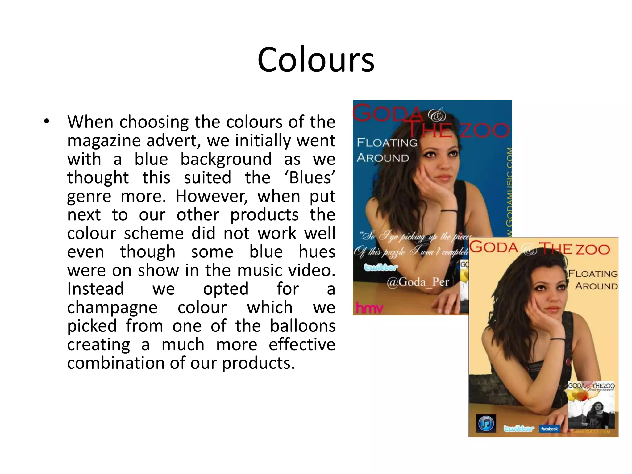 Colours
• When choosing the colours of the
  magazine advert, we initially went
  with a blue background as we
  thought this suited the ‘Blues’
  genre more. However, when put
  next to our other products the
  colour scheme did not work well
  even though some blue hues
  were on show in the music video.
  Instead we opted for a
  champagne colour which we
  picked from one of the balloons
  creating a much more effective
  combination of our products.
 