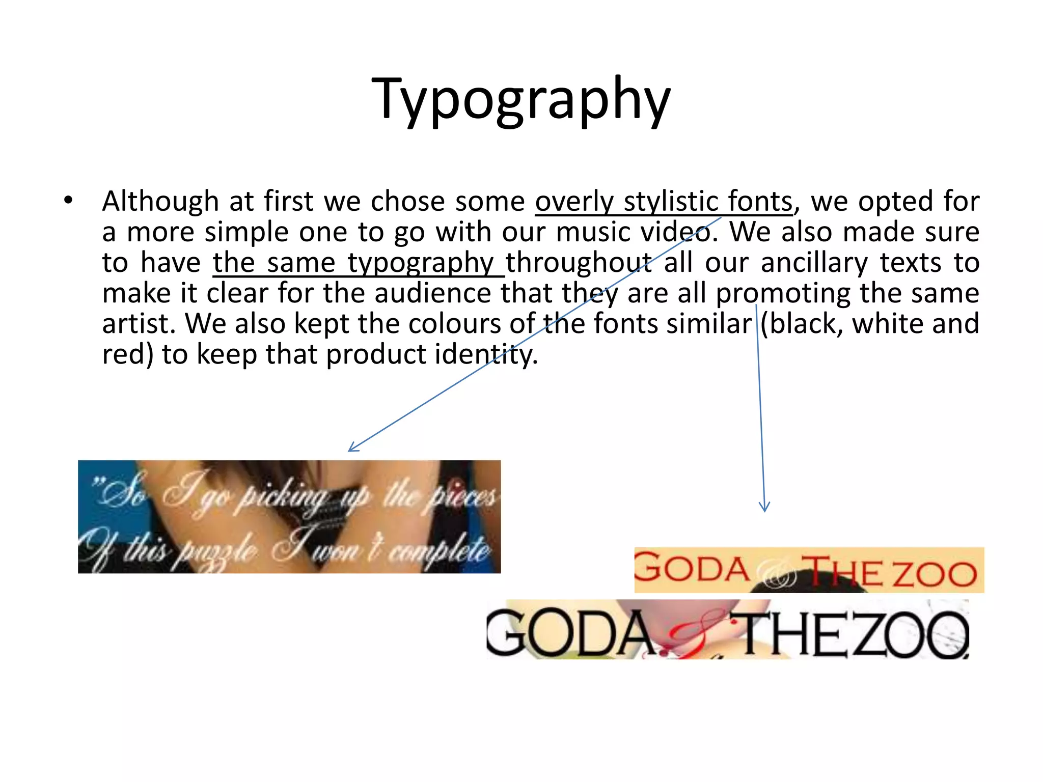 Typography
• Although at first we chose some overly stylistic fonts, we opted for
  a more simple one to go with our music video. We also made sure
  to have the same typography throughout all our ancillary texts to
  make it clear for the audience that they are all promoting the same
  artist. We also kept the colours of the fonts similar (black, white and
  red) to keep that product identity.
 