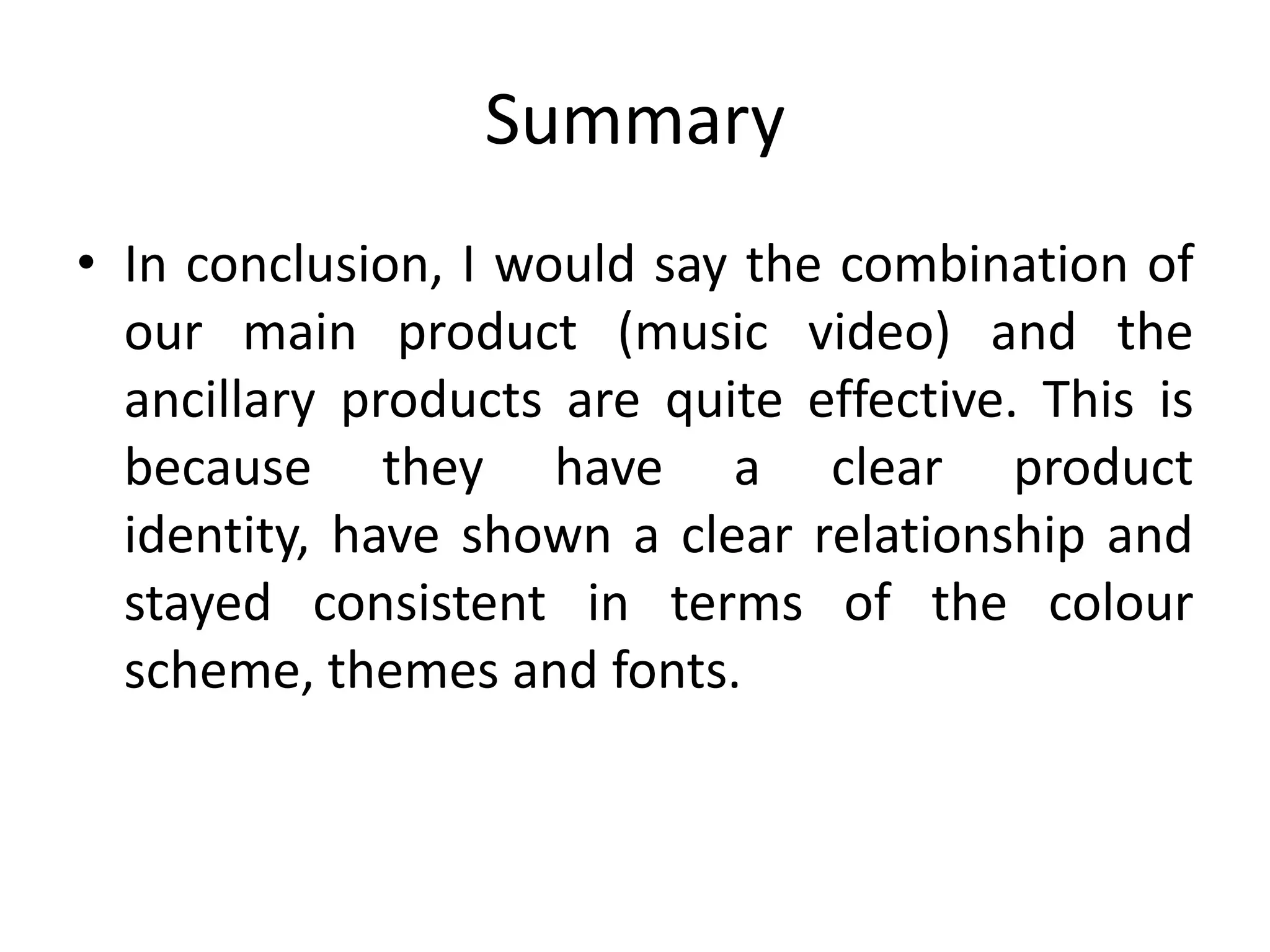 Summary
• In conclusion, I would say the combination of
  our main product (music video) and the
  ancillary products are quite effective. This is
  because they have a clear product
  identity, have shown a clear relationship and
  stayed consistent in terms of the colour
  scheme, themes and fonts.
 