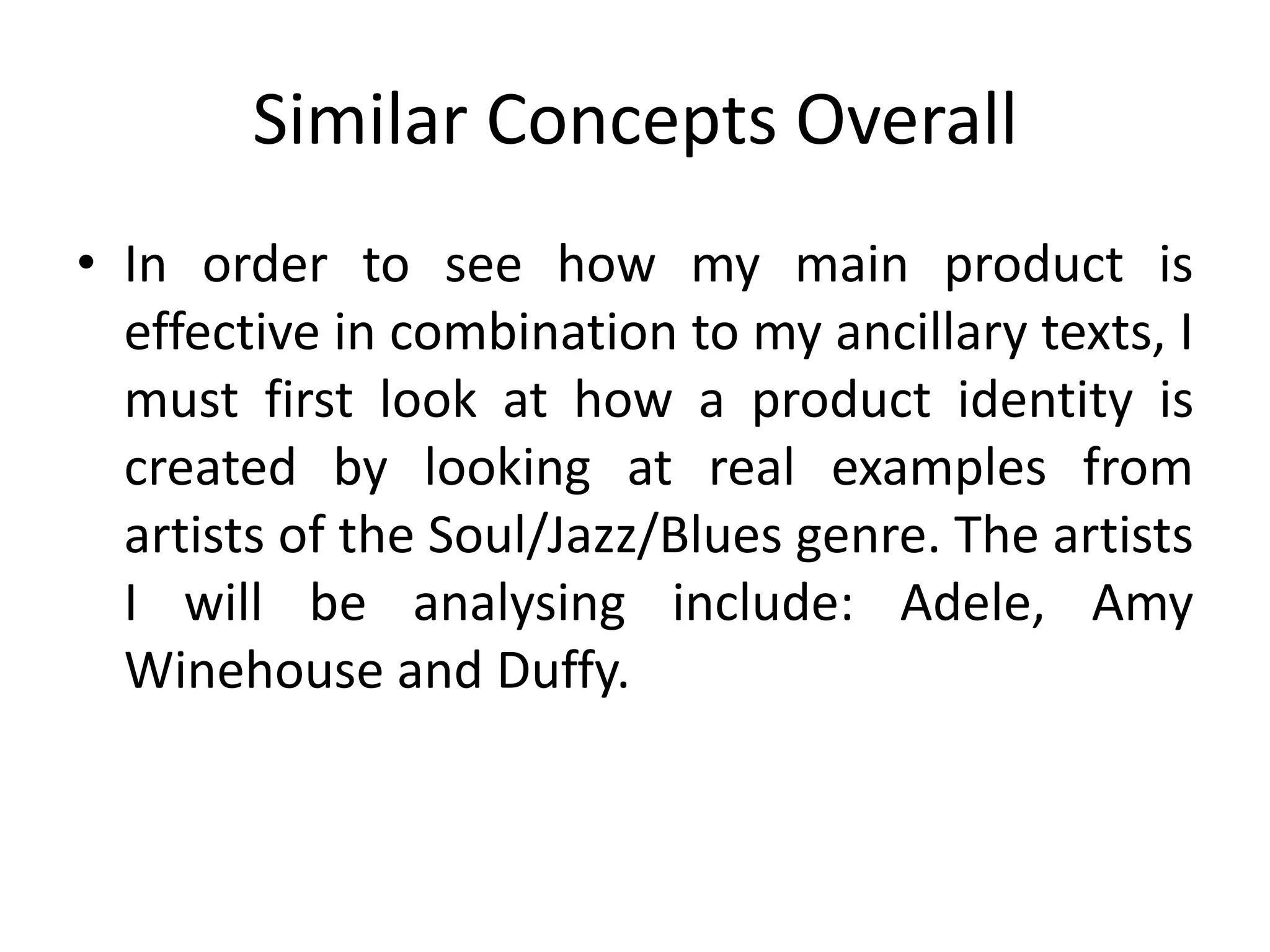 Similar Concepts Overall
• In order to see how my main product is
  effective in combination to my ancillary texts, I
  must first look at how a product identity is
  created by looking at real examples from
  artists of the Soul/Jazz/Blues genre. The artists
  I will be analysing include: Adele, Amy
  Winehouse and Duffy.
 
