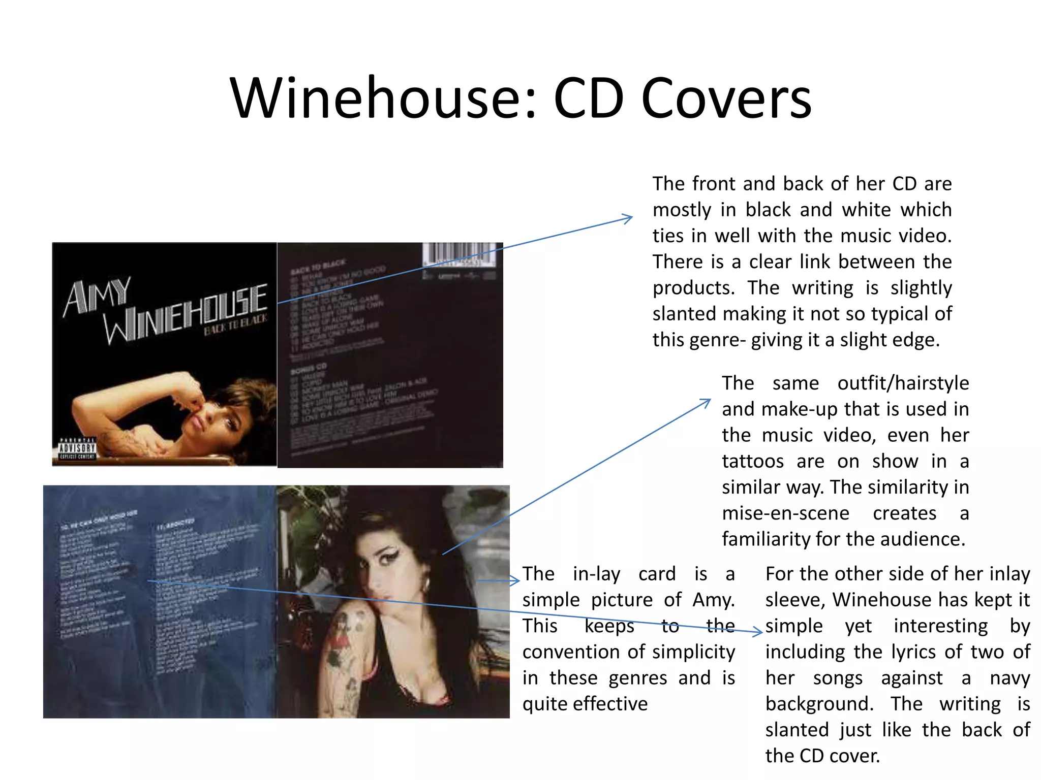 Winehouse: CD Covers
                        The front and back of her CD are
                        mostly in black and white which
                        ties in well with the music video.
                        There is a clear link between the
                        products. The writing is slightly
                        slanted making it not so typical of
                        this genre- giving it a slight edge.

                                The same outfit/hairstyle
                                and make-up that is used in
                                the music video, even her
                                tattoos are on show in a
                                similar way. The similarity in
                                mise-en-scene creates a
                                familiarity for the audience.
          The in-lay card is a       For the other side of her inlay
          simple picture of Amy.     sleeve, Winehouse has kept it
          This keeps to the          simple yet interesting by
          convention of simplicity   including the lyrics of two of
          in these genres and is     her songs against a navy
          quite effective            background. The writing is
                                     slanted just like the back of
                                     the CD cover.
 