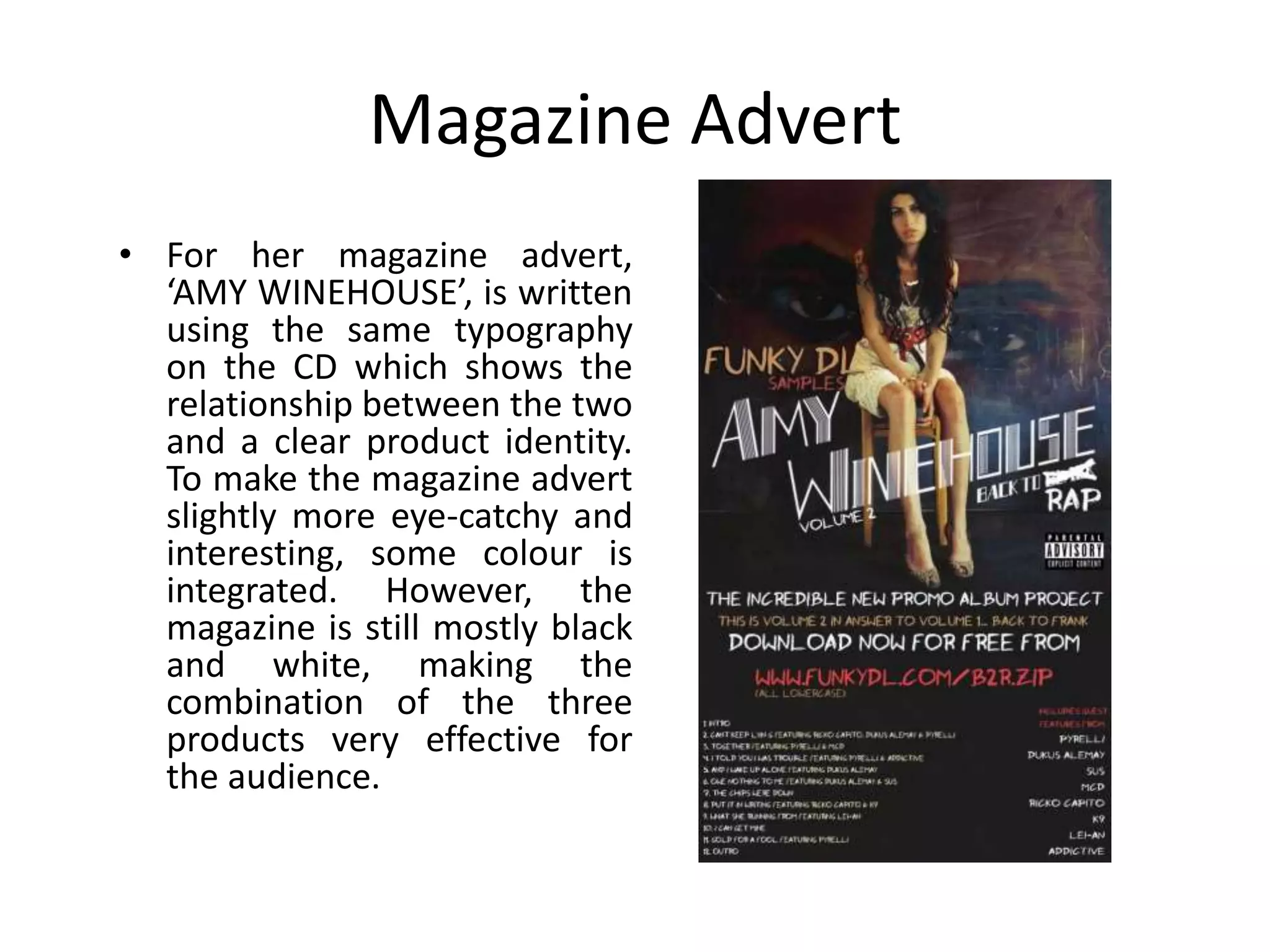 Magazine Advert
• For her magazine advert,
  ‘AMY WINEHOUSE’, is written
  using the same typography
  on the CD which shows the
  relationship between the two
  and a clear product identity.
  To make the magazine advert
  slightly more eye-catchy and
  interesting, some colour is
  integrated. However, the
  magazine is still mostly black
  and white, making the
  combination of the three
  products very effective for
  the audience.
 