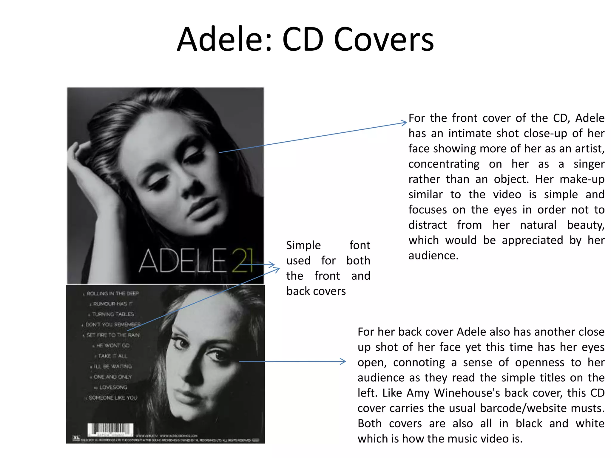 Adele: CD Covers
                            For the front cover of the CD, Adele
                            has an intimate shot close-up of her
                            face showing more of her as an artist,
                            concentrating on her as a singer
                            rather than an object. Her make-up
                            similar to the video is simple and
                            focuses on the eyes in order not to
                            distract from her natural beauty,
      Simple      font      which would be appreciated by her
      used for both         audience.
      the front and
      back covers


                   For her back cover Adele also has another close
                   up shot of her face yet this time has her eyes
                   open, connoting a sense of openness to her
                   audience as they read the simple titles on the
                   left. Like Amy Winehouse's back cover, this CD
                   cover carries the usual barcode/website musts.
                   Both covers are also all in black and white
                   which is how the music video is.
 