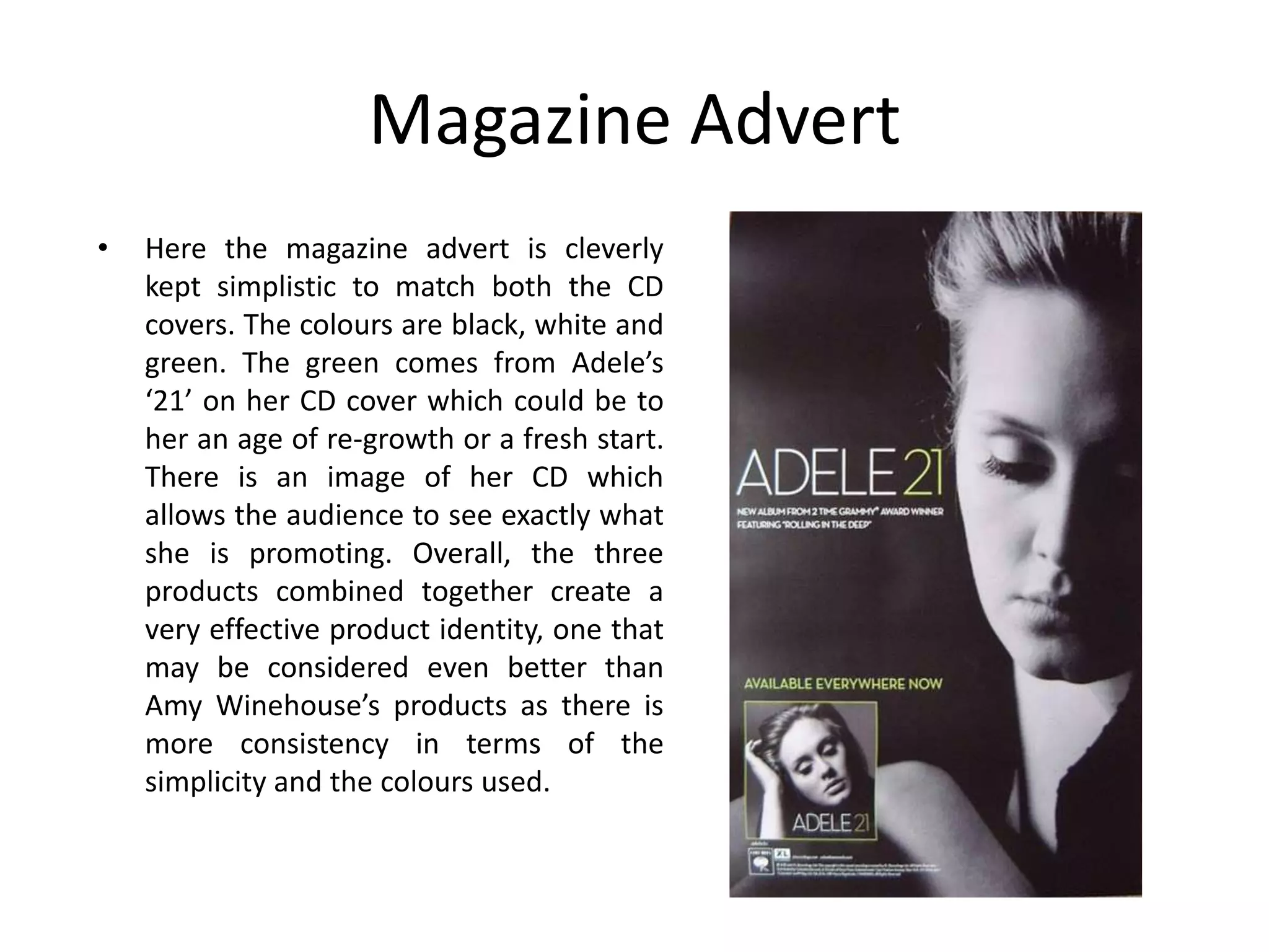 Magazine Advert
•   Here the magazine advert is cleverly
    kept simplistic to match both the CD
    covers. The colours are black, white and
    green. The green comes from Adele’s
    ‘21’ on her CD cover which could be to
    her an age of re-growth or a fresh start.
    There is an image of her CD which
    allows the audience to see exactly what
    she is promoting. Overall, the three
    products combined together create a
    very effective product identity, one that
    may be considered even better than
    Amy Winehouse’s products as there is
    more consistency in terms of the
    simplicity and the colours used.
 