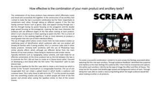 How effective is the combination of your main product and ancillary texts?

The combination of my three products have elements which effectively create
one brand and successfully link together. In the construction of my ancillary task
I aimed to make the two a successful combination but for them respectively to
compliment each other, through taking on different aspects if the film but
having common factors such as genre, style, and appeal running through out. I
did this through having my poster focusing on the antagonist and the double
page spread focusing on the protagonist, covering the two main characters the
audience will see different angels of the film when looking at each product;
which in turn should result in them wanting to watch the film. This is a form of
synergy which is the working together of two or more elements to produce a
result greater than the sum of their individual effects.
The use of images which where screen shoots from my main product creates an
underlying point of identification which audiences who see one product will
already be familiar with if seeing another, this is a common code used in other
media products. Similarly both ancillaries with the use of Photoshop have
similar ghostly effects which although are different derive from the main
features of my main product, these being its mysterious and sinister nature.
Typically elements such as typography, colour scheme, and style make for an
effective combination of the three products but as the link between the two is
to promote the film I did not have to create an in house brand rather I focused      To create a successful combination I aimed to try and convey the feelings associated when
on developing a mini brand after the film name “The imposition” with its own         watching the film into each ancillary. Through audience feedback I identified that suspense
distinct look.                                                                       and mystery as the main feelings the audience felt, I then tried to incorporate and capture
By using one typeface for the film I was able to create a mini brand one which is    this within each ancillary. I did this by the type of image the effect and filter of theses. The
similar to the “Scream” brand which is a recognisable franchise. The use of one      strap line for the poster and double page spread and background colours of each. Through
recognisable font can create a global brand in which builds a audience and           doing this I was able to create a reoccurring feeling which the target audience would feel
customer base. This is why chose to add red to the “I”’s as this turned my simple    when looking at either or all products.
text into something creative and unique, in which people will think of the film
(poster and article) when seeing the typeface similar to that of the scream
movies.
 