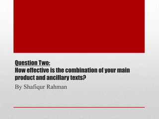 Question Two:
How effective is the combination of your main
product and ancillary texts?
By Shafiqur Rahman
 