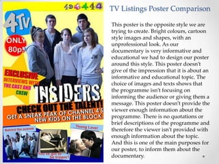 TV Listings Poster Comparison

This poster is the opposite style we are
trying to create. Bright colours, cartoon
style images and shapes, with an
unprofessional look. As our
documentary is very informative and
educational we had to design our poster
around this style. This poster doesn’t
give of the impression that it is about an
informative and educational topic. The
choice of images and texts shows that
the programme isn’t focusing on
informing the audience or giving them a
message. This poster doesn’t provide the
viewer enough information about the
programme. There is no quotations or
brief descriptions of the programme and
therefore the viewer isn’t provided with
enough information about the topic.
And this is one of the main purposes for
our poster, to inform them about the
documentary.
 