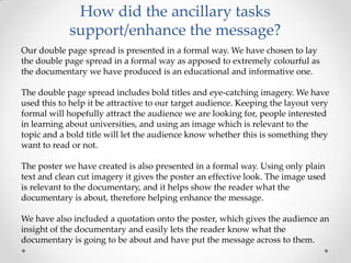 How did the ancillary tasks
            support/enhance the message?
Our double page spread is presented in a formal way. We have chosen to lay
the double page spread in a formal way as apposed to extremely colourful as
the documentary we have produced is an educational and informative one.

The double page spread includes bold titles and eye-catching imagery. We have
used this to help it be attractive to our target audience. Keeping the layout very
formal will hopefully attract the audience we are looking for, people interested
in learning about universities, and using an image which is relevant to the
topic and a bold title will let the audience know whether this is something they
want to read or not.

The poster we have created is also presented in a formal way. Using only plain
text and clean cut imagery it gives the poster an effective look. The image used
is relevant to the documentary, and it helps show the reader what the
documentary is about, therefore helping enhance the message.

We have also included a quotation onto the poster, which gives the audience an
insight of the documentary and easily lets the reader know what the
documentary is going to be about and have put the message across to them.
 