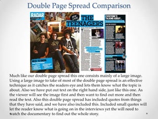 Double Page Spread Comparison




Much like our double page spread this one consists mainly of a large image.
Using a large image to take of most of the double page spread is an effective
technique as it catches the readers eye and lets them know what the topic is
about. Also we have put out text on the right hand side, just like this one. As
the viewer will see the image first and then want to find out more and then
read the text. Also this double page spread has included quotes from things
that they have said, and we have also included this. Included small quotes will
let the reader know what is going on in the interviews yet the will need to
watch the documentary to find out the whole story.
 