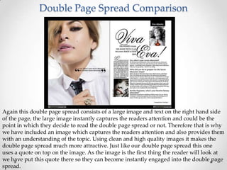 Double Page Spread Comparison




Again this double page spread consists of a large image and text on the right hand side
of the page, the large image instantly captures the readers attention and could be the
point in which they decide to read the double page spread or not. Therefore that is why
we have included an image which captures the readers attention and also provides them
with an understanding of the topic. Using clean and high quality images it makes the
double page spread much more attractive. Just like our double page spread this one
uses a quote on top on the image. As the image is the first thing the reader will look at
we have put this quote there so they can become instantly engaged into the double page
spread.
 
