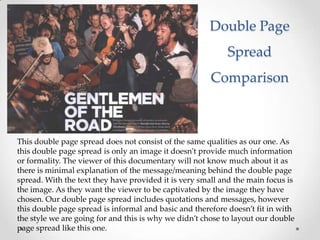 Double Page
                                                           Spread
                                                       Comparison



This double page spread does not consist of the same qualities as our one. As
this double page spread is only an image it doesn't provide much information
or formality. The viewer of this documentary will not know much about it as
there is minimal explanation of the message/meaning behind the double page
spread. With the text they have provided it is very small and the main focus is
the image. As they want the viewer to be captivated by the image they have
chosen. Our double page spread includes quotations and messages, however
this double page spread is informal and basic and therefore doesn’t fit in with
the style we are going for and this is why we didn’t chose to layout our double
page spread like this one.
 
