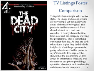 TV Listings Poster
        Comparison
This poster has a simple yet effective
style. The image and colour scheme
are very simple yet the quality and
detail of them are very good. This
poster is similar to ours as it has a
clean look to it as it isn’t over
crowded. It clearly shows the title,
time, date and the company showing
the programme. This is something
our poster does too. As they are both
educational topics they both include
insights to what the programme is
going to be about. On this poster is
says ‘Channel 4 Investigates’ this
shows that the programme will be
about an informative topic and this
the same as our poster providing a
quotation about our topic to show its
an informative documentary.
 