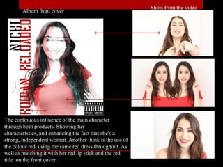 Album front cover
Shots from the video
The continuous influence of the main character
through both products. Showing her
characteristics, and enhancing the fact that she's a
strong, independent women. Another think is the use of
the colour red, using the same red dress throughout. As
well as matching it with her red lip stick and the red
title on the front cover.
 