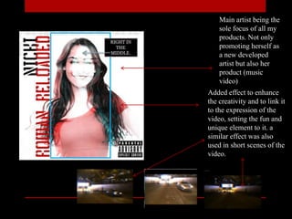Main artist being the
sole focus of all my
products. Not only
promoting herself as
a new developed
artist but also her
product (music
video)
Added effect to enhance
the creativity and to link it
to the expression of the
video, setting the fun and
unique element to it. a
similar effect was also
used in short scenes of the
video.
 