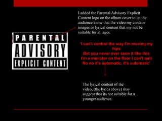 ‘I can't control the way I'm moving my
hips
Bet you never ever seen it like this
I'm a monster on the floor I can't quit
No no it's automatic, it's automatic’
I added the Parental Advisory Explicit
Content logo on the album cover to let the
audience know that the video my contain
images or lyrical content that my not be
suitable for all ages.
The lyrical content of the
video, (the lyrics above) may
suggest that its not suitable for a
younger audience.
 