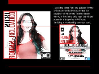 I used the same Font and colours for the
artist name and album name for the
audience to be able to find the album
easier, if they have only seen the advert/
poster in a magazine or billboard .
Building a relationship between both.
 