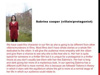 Sabrina cooper (villain/protagonist)
We have used this character in our film as she is going to be different from other
villains/murderers in films. Most films don’t have whole stories or a whole film
dedicated to the villain. It will give the audience more empathy with the villain
and give them a chance to see why she is like how she is. Her hair is quite
typical for someone in a thriller film but it is unique for a protagonist in a thriller
movie as you don’t usually see them with hair like Sabrina’s. Her hair is long
and dark giving her more of a mysterious look. In our opening Sabrina has a
different outfit that is more normal, this is because we followed Todorov’s theory
in which it stars with the equilibrium where the girl is more at a normal stage of
her life in which our audience could relate to.
 
