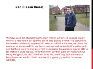 Ben Rippon (hero)
We have used this character as the main man in our film. He is going to play
more of a hero role in our opening but he also slightly a victim. His costume is
very modern and many people would wear an outfit like that now, we chose this
costume as we wanted it to just be very normal and we wanted the audience to
see that he is just a normal guy. From his costume the audience may be able to
tell that he is quite popular. He is the kind of guy that every girl wants without
being too typical, we didn’t want him to be like one of they typical American
heartthrobs, we wanted him to be more of a typical guy so that he is more
relatable.
 