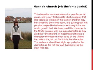 Hannah church (victim/antagonist)
This character more represents the popular social
group, she is very fashionable which suggests that
she keeps up to date on the fashion and that may
be something she cares about, it is quite typical that
popular people like fashion so we thought that we
would go with that. We have used this character in
the film to contrast with our main character as they
are both very different. In most thrillers there is a
character who doesn’t mean to be on the villains
bad side but is, for our film this is that character.
The audience should feel slight sympathy for this
character as it is not her fault that she loves the
main man too.
 