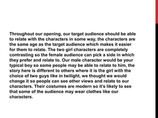 Throughout our opening, our target audience should be able
to relate with the characters in some way, the characters are
the same age as the target audience which makes it easier
for them to relate. The two girl characters are completely
contrasting so the female audience can pick a side in which
they prefer and relate to. Our male character would be your
typical boy so some people may be able to relate to him, the
story here is different to others where it is the girl with the
choice of two guys like in twilight, we thought we would
change it so people can see other views and relate to our
characters. Their costumes are modern so it’s likely to see
that some of the audience may wear clothes like our
characters.
 