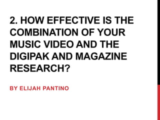 2. HOW EFFECTIVE IS THE
COMBINATION OF YOUR
MUSIC VIDEO AND THE
DIGIPAK AND MAGAZINE
RESEARCH?
BY ELIJAH PANTINO

 