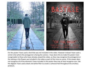 For the poster I have used a shot that was not included in the video. However instead I have used a
similar shot where the protagonist is facing the camera. I have done this to make the poster more
recognisable to those who have already viewed the video, as they may recognise the protagonist or
the setting or the flowers we included in the video as part of the mise-en-scene. If the viewer does
not recognise all of the elements I have included in the poster they may at least recognise one. Like
the digipak I have used a black and white filter to create a cohesive feel throughout the ancillary
products.

 