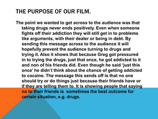 THE PURPOSE OF OUR FILM.
The point we wanted to get across to the audience was that
taking drugs never ends positively. Even when someone
fights off their addiction they will still get in to problems
like arguments, with their dealer or being in debt. By
sending this message across to the audience it will
hopefully prevent the audience turning to drugs and
trying it. Also it shows that because Greg got pressured
in to trying the drugs, just that once, he got addicted to it
and non of his friends did. Even though he said ‘just this
once’ he didn’t think about the chance of getting addicted
to cocaine. The message this sends off is that no one
should try or do things just because their friends have or
if they are telling them to. It is showing people that saying
no to their friends is sometimes the best outcome for
certain situation, e.g. drugs.
 