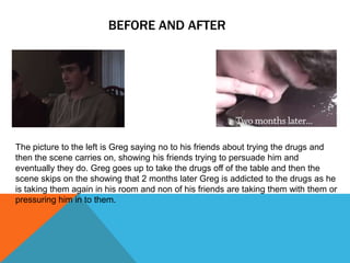 BEFORE AND AFTER
The picture to the left is Greg saying no to his friends about trying the drugs and
then the scene carries on, showing his friends trying to persuade him and
eventually they do. Greg goes up to take the drugs off of the table and then the
scene skips on the showing that 2 months later Greg is addicted to the drugs as he
is taking them again in his room and non of his friends are taking them with them or
pressuring him in to them.
 