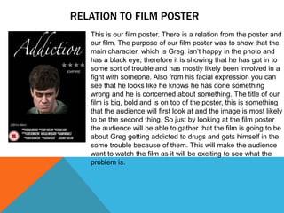 RELATION TO FILM POSTER
This is our film poster. There is a relation from the poster and
our film. The purpose of our film poster was to show that the
main character, which is Greg, isn’t happy in the photo and
has a black eye, therefore it is showing that he has got in to
some sort of trouble and has mostly likely been involved in a
fight with someone. Also from his facial expression you can
see that he looks like he knows he has done something
wrong and he is concerned about something. The title of our
film is big, bold and is on top of the poster, this is something
that the audience will first look at and the image is most likely
to be the second thing. So just by looking at the film poster
the audience will be able to gather that the film is going to be
about Greg getting addicted to drugs and gets himself in the
some trouble because of them. This will make the audience
want to watch the film as it will be exciting to see what the
problem is.
 