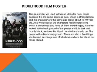 KIDULTHOOD FILM POSTER
This is a poster we used to look up ideas for ours, this is
because it is the same genre as ours, which is Urban Drama
and the character are the same age group about 17-19 year
old. Also we looked at the characters facial expressions
which is concerned and none of them looked happy. Also we
looked at the back ground of the poster and it is dark and
mostly black, we took this idea in to mind and made our film
poster with a black background. There are also a few things
we decided to change one of which was where the title of our
film is placed.
 