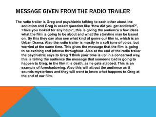 MESSAGE GIVEN FROM THE RADIO TRAILER
The radio trailer is Greg and psychiatric talking to each other about the
addiction and Greg is asked question like ‘How did you get addicted?’,
‘Have you looked for any help?’, this is giving the audience a few ideas
what the film is going to be about and what the storyline may be based
on. By this they can also see what kind of genre our film is, which is an
Urban Drama. Also the radio trailer is mostly in a soft tone of voice, but
worried at the same time. This gives the message that the film is going
to be exciting and intense throughout. Also at the end of the radio trailer
the psychiatric says to Greg ‘I think your time is up’ in a concerned way,
this is telling the audience the message that someone bad is going to
happen to Greg, in the film it is death, as he gets stabbed. This is an
example of foreshadowing. Also this will attract the audience as it
sounds mysterious and they will want to know what happens to Greg at
the end of our film.
 