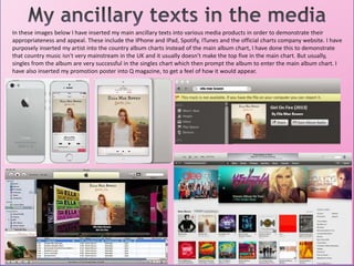 In these images below I have inserted my main ancillary texts into various media products in order to demonstrate their
appropriateness and appeal. These include the IPhone and IPad, Spotify, ITunes and the official charts company website. I have
purposely inserted my artist into the country album charts instead of the main album chart, I have done this to demonstrate
that country music isn't very mainstream in the UK and it usually doesn't make the top five in the main chart. But usually,
singles from the album are very successful in the singles chart which then prompt the album to enter the main album chart. I
have also inserted my promotion poster into Q magazine, to get a feel of how it would appear.
 