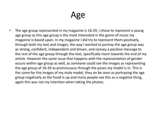 Age
• The age group represented in my magazine is 16-29, I chose to represent a young
age group as this age group is the most interested in the genre of music my
magazine is based upon. In my magazine I did try to represent them positively,
through both my text and images, the way I wanted to portray the age group was
as strong, confident, independent and driven, and convey a positive message to
the rest of the age group through the text, specifically more towards the end of my
article. However the same issue that happens with the representation of gender
occurs within age group as well, as someone could see the images as representing
the age group of 16-29 as promiscuous through the poses my model is in. This is
the same for the images of my male model, they an be seen as portraying the age
group negatively as the hood is up and many people see this as a negative thing,
again this was not my intention when taking the photos.
 