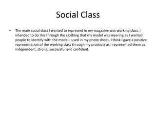Social Class
• The main social class I wanted to represent in my magazine was working class. I
intended to do this through the clothing that my model was wearing as I wanted
people to identify with the model I used in my photo shoot. I think I gave a positive
representation of the working class through my products as I represented them as
independent, strong, successful and confident.
 