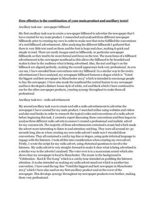 How effective is the combination of your main product and ancillary texts?
Ancillary task one - newspaper billboard
My first ancillary task was to create a newspaper billboard to advertise the newspaper that I
have created for my main product. I researched and analysed three different newspaper
billboards prior to creating my own in order to make sure that mine fulfilled the conventions
of a real billboard advertisement. After analysing the different billboards I gathered that
there is very little text used on them and the font is large and clear, making it quick and
simple to read. There are rarely images used on billboards, in particular newspaper
billboards as they tend to be more formal and focus on the text. The main focus of a billboard
advertisement is the newspaper masthead as this allows the billboard to be branded and
makes it clear to the audience what is being advertised. Also, the text and logo's on the
billboard are aligned perfectly, making the overall appearance look very professional. As you
can see, I have encoded these conventions onto my billboard. In a similar way to the metro
advertisement I have analysed, my newspaper billboard features a slogan which is "Voted
the biggest and best newspaper in Manchester 2013" which is intended to encourage people
to buy the newspaper. I have also made the masthead the central feature to my newspaper
and have developed a distinct house style of white, red and black which I have continued to
use for the other newspaper products, creating synergy throughout to make them all
professional.
Ancillary task two - radio advertisement
My second ancillary task was to create and edit a radio advertisement to advertise the
newspaper I have created for my main product. I searched online using websites and videos
and also read books in order to research the typical codes and conventions of a radio advert
before beginning this task. I created a report discussing these conventions and then begun to
analyse three different radio adverts to ensure I created a professional and realistic advert
for my coursework. The majority of these advertisements contained a music bed which made
the advert more interesting to listen to and attention catching. They were all around 20-30
seconds long also so when creating my own radio advert I made sure I encoded these
conventions. They all contained a catchy tag-line or slogan, using quite informal language to
engage with the listeners. I took all this into consideration when creating my ownadvert.
Firstly, I wrote the script for my radio advert, using rhetorical questions to involve the
listeners. My radio advert is very straight-forward to make it clear what is being advertised in
a similar way to the adverts I analysed. The voice over is in a mancunian accent which also
shows that my newspaper is local to Manchester. The music in the background is
"Celebration - Kool & The Gang" which is a catchy tune intended on grabbing the listeners
attention. It is also intended on making my radio advert stand out which is another key
convention. I have used the tag-line "Voted the biggest and best newspaper in Manchester
2013" which I have also used on my first ancillary product and on the cover of the
newspaper. This develops synergy throughout my newspaper products even further, making
them very professional.
 