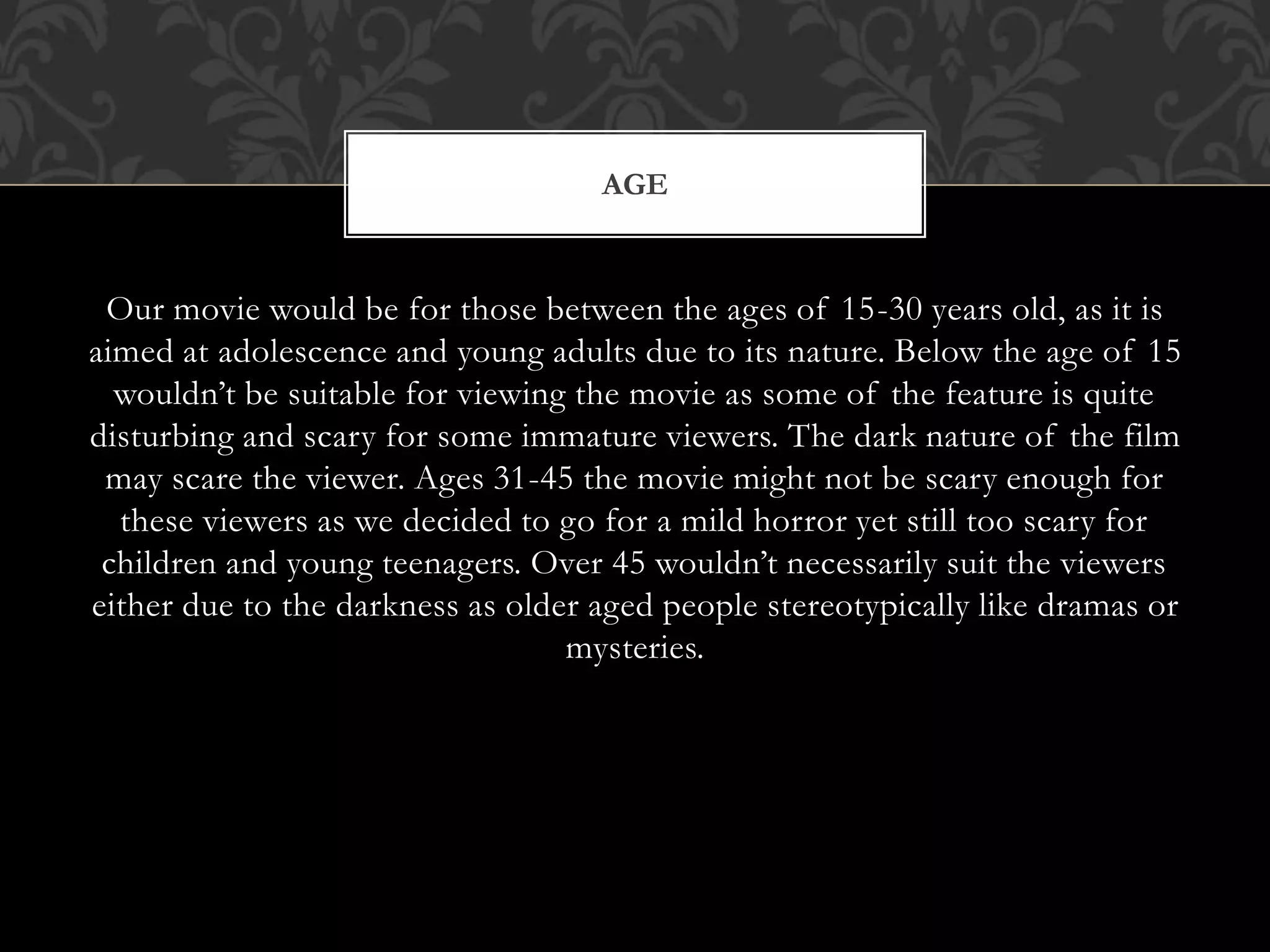 Our movie would be for those between the ages of 15-30 years old, as it is
aimed at adolescence and young adults due to its nature. Below the age of 15
wouldn’t be suitable for viewing the movie as some of the feature is quite
disturbing and scary for some immature viewers. The dark nature of the film
may scare the viewer. Ages 31-45 the movie might not be scary enough for
these viewers as we decided to go for a mild horror yet still too scary for
children and young teenagers. Over 45 wouldn’t necessarily suit the viewers
either due to the darkness as older aged people stereotypically like dramas or
mysteries.
AGE
 