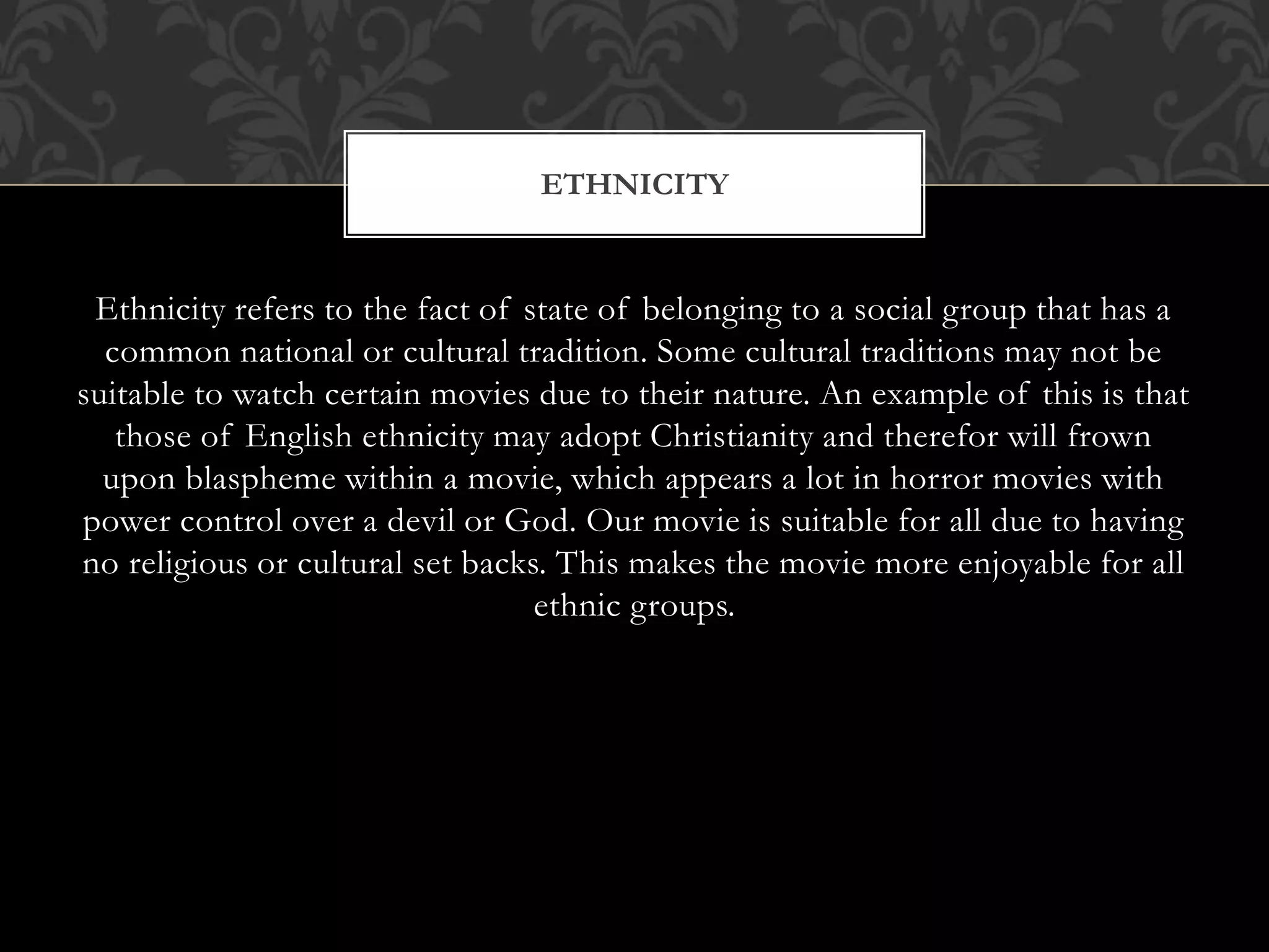 Ethnicity refers to the fact of state of belonging to a social group that has a
common national or cultural tradition. Some cultural traditions may not be
suitable to watch certain movies due to their nature. An example of this is that
those of English ethnicity may adopt Christianity and therefor will frown
upon blaspheme within a movie, which appears a lot in horror movies with
power control over a devil or God. Our movie is suitable for all due to having
no religious or cultural set backs. This makes the movie more enjoyable for all
ethnic groups.
ETHNICITY
 