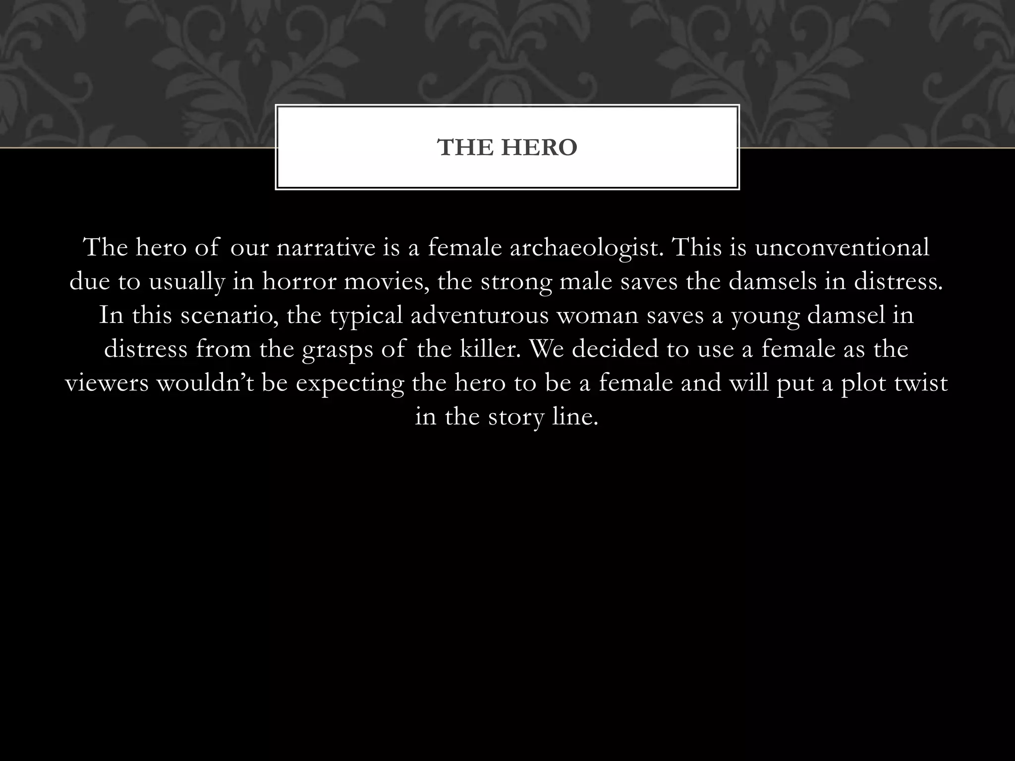 The hero of our narrative is a female archaeologist. This is unconventional
due to usually in horror movies, the strong male saves the damsels in distress.
In this scenario, the typical adventurous woman saves a young damsel in
distress from the grasps of the killer. We decided to use a female as the
viewers wouldn’t be expecting the hero to be a female and will put a plot twist
in the story line.
THE HERO
 