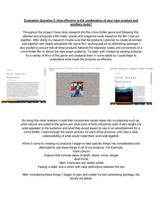 Evaluation Question 2: How effective is the combination of your main product and
ancillary texts?
Throughout the project I have done research into the crime thriller genre and following this,
planned and produced a film trailer, poster and magazine cover based on the film I had put
together. After doing my research I made sure that the products I planned to create all worked
well together and clearly advertised the same film, working well as an advertising package. I
also wanted to ensure that all three products followed the expected codes and conventions of a
crime thriller film to attract the right target audience. To begin with I looked at existing products
for a variety of films of this genre and analysed them in some detail so I could begin to
understand what made the products so effective.
By doing this initial analysis I could then incorporate certain ideas into my planning such as,
what colours are suited to the genre and what sorts of fonts should be used. It also taught me
what appealed to the audience and what they would expect to see in an advertisement for a
crime thriller. I went through the same process for each of the products until I had a clear
understanding of what would make them work well together.
When it came to creating my products I began to take specific things into consideration and
attempted to use these things in all of my products. For Example:
-Dark colours
-Colours that connote ideas of death, blood, crime, danger
-Bold Fonts
-Main characters are clearly visible
-Having a villain and a victim with clear distinctions between the two
After considering these things, I began to plan and create my own advertising package, the
results are below.
 