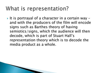  It is portrayal of a character in a certain way –
and with the producers of the film will encode
signs such as Barthes theory of having
semiotics/signs, which the audience will then
decode, which is part of Stuart Hall’s
representation theory which is to decode the
media product as a whole.
 